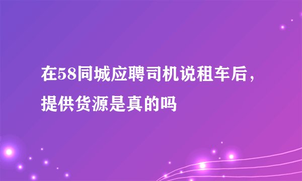在58同城应聘司机说租车后，提供货源是真的吗