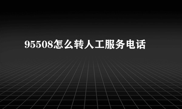 95508怎么转人工服务电话