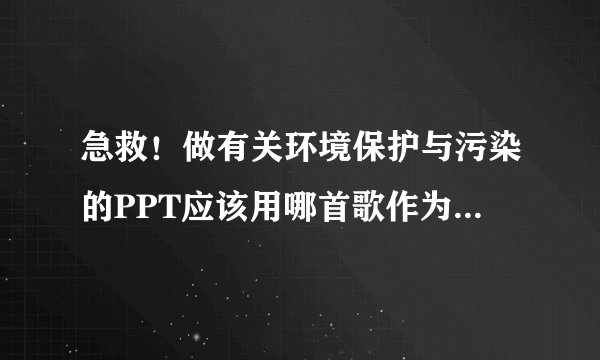 急救！做有关环境保护与污染的PPT应该用哪首歌作为背景音乐？谢谢谢谢谢谢谢谢…