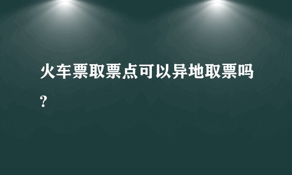 火车票取票点可以异地取票吗？