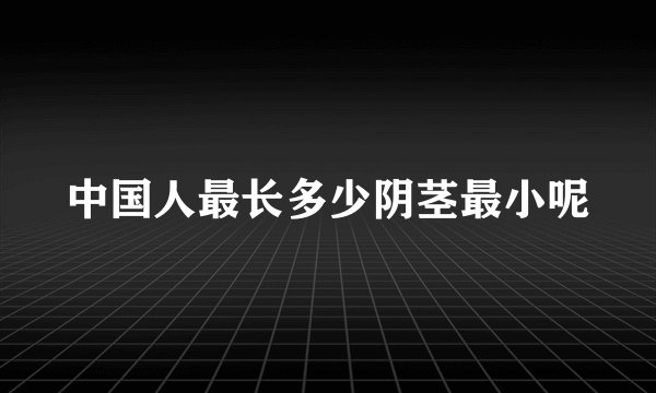 中国人最长多少阴茎最小呢