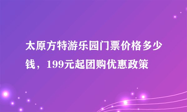 太原方特游乐园门票价格多少钱，199元起团购优惠政策