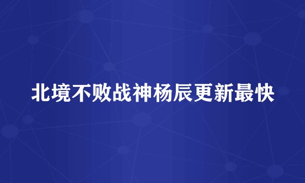 北境不败战神杨辰更新最快