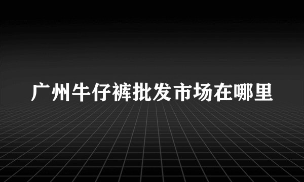 广州牛仔裤批发市场在哪里