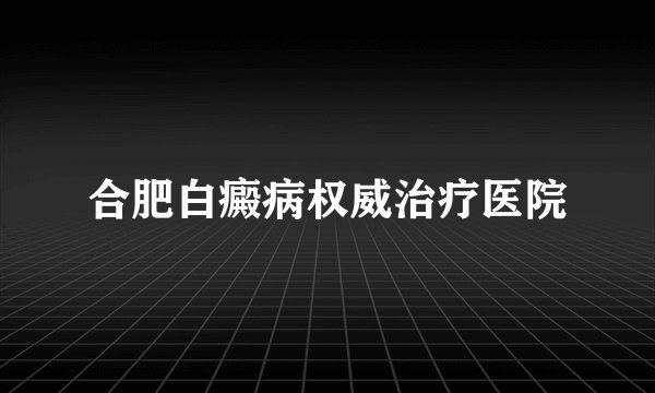 合肥白癜病权威治疗医院