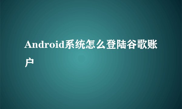Android系统怎么登陆谷歌账户