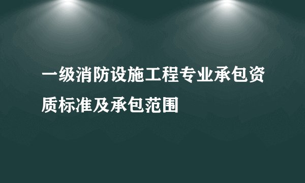 一级消防设施工程专业承包资质标准及承包范围