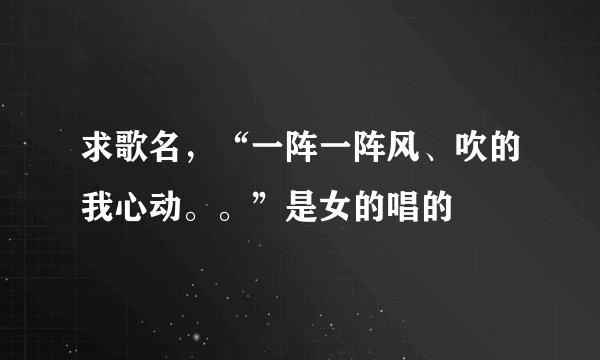 求歌名，“一阵一阵风、吹的我心动。。”是女的唱的