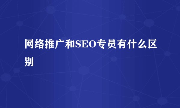 网络推广和SEO专员有什么区别