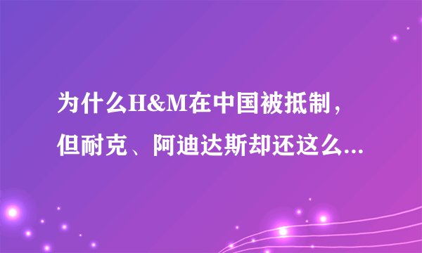为什么H&M在中国被抵制,但耐克、阿迪达斯却还这么多人买?