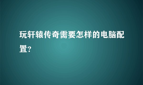 玩轩辕传奇需要怎样的电脑配置?