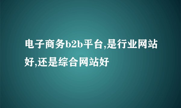 电子商务b2b平台,是行业网站好,还是综合网站好