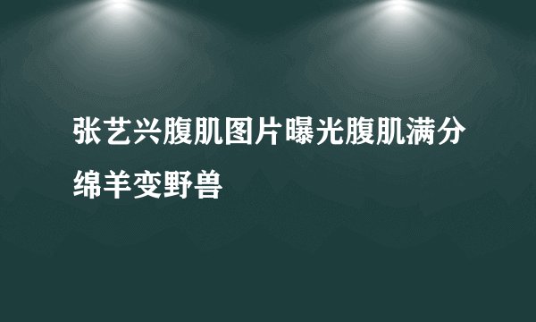 张艺兴腹肌图片曝光腹肌满分绵羊变野兽