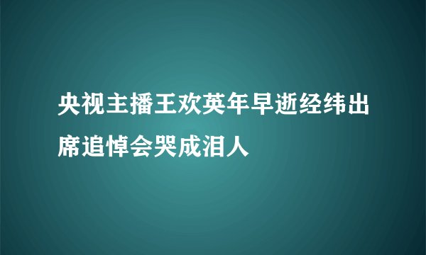 央视主播王欢英年早逝经纬出席追悼会哭成泪人