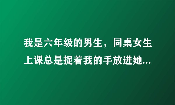 我是六年级的男生，同桌女生上课总是捉着我的手放进她的 ... 