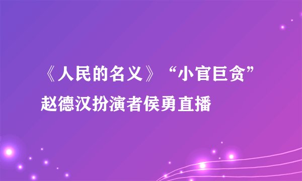 《人民的名义》“小官巨贪”赵德汉扮演者侯勇直播