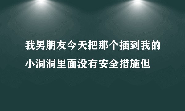 我男朋友今天把那个插到我的小洞洞里面没有安全措施但