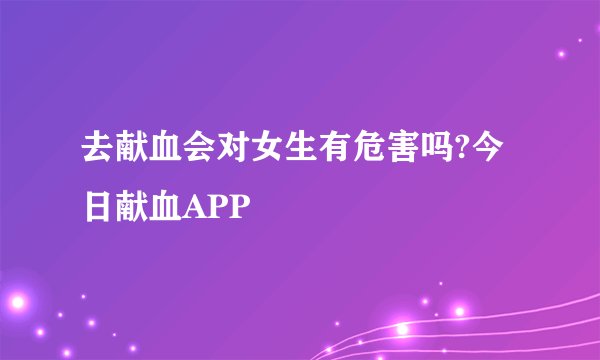去献血会对女生有危害吗?今日献血APP