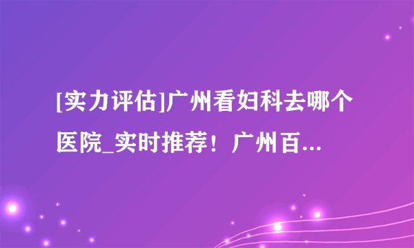 [实力评估]广州看妇科去哪个医院_实时推荐！广州百信医院看妇科好吗？