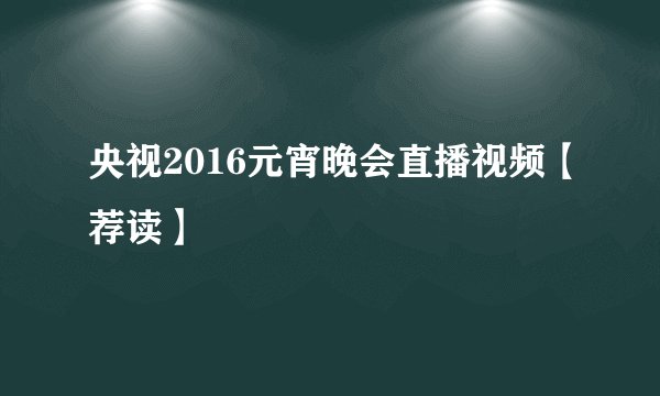 央视2016元宵晚会直播视频【荐读】