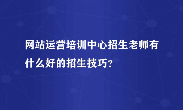 网站运营培训中心招生老师有什么好的招生技巧？