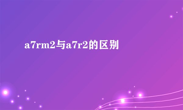 a7rm2与a7r2的区别