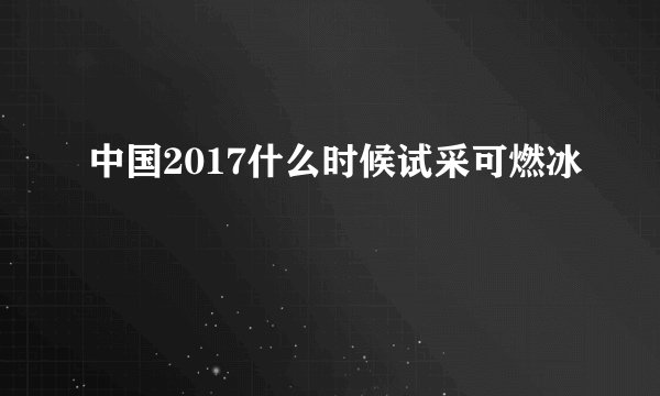 中国2017什么时候试采可燃冰
