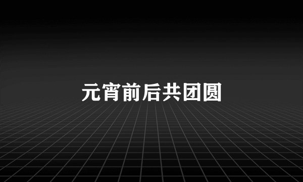 元宵前后共团圆