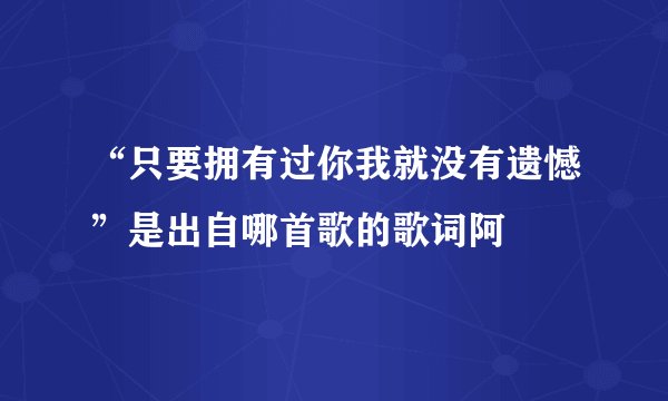 “只要拥有过你我就没有遗憾”是出自哪首歌的歌词阿