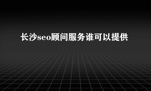 长沙seo顾问服务谁可以提供