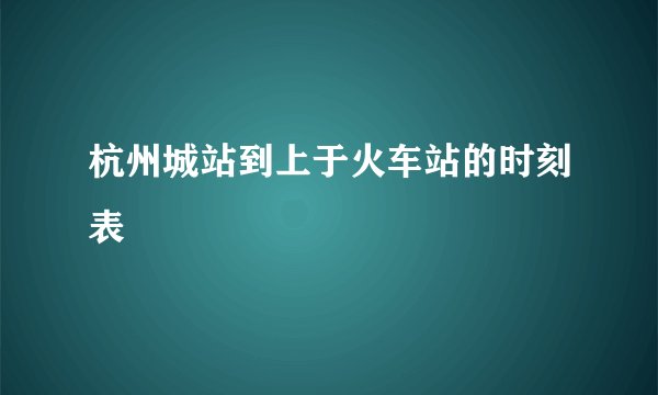 杭州城站到上于火车站的时刻表