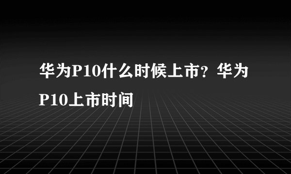 华为P10什么时候上市？华为P10上市时间