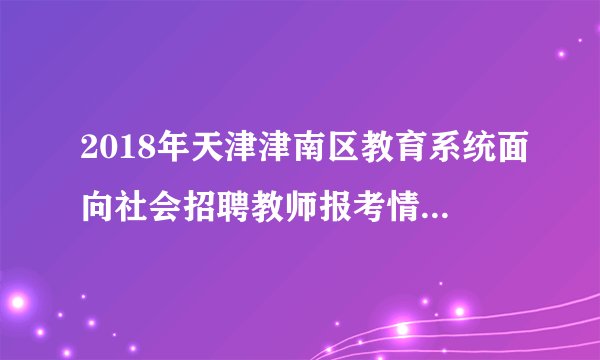 2018年天津津南区教育系统面向社会招聘教师报考情况统计 （统计时间：2018年5月4日上午10点）