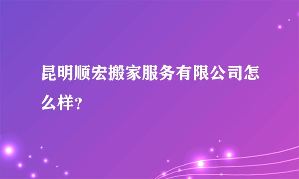 昆明顺宏搬家服务有限公司怎么样?