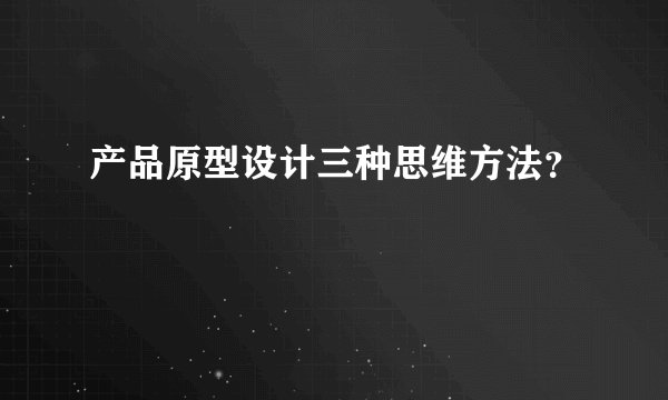 产品原型设计三种思维方法？