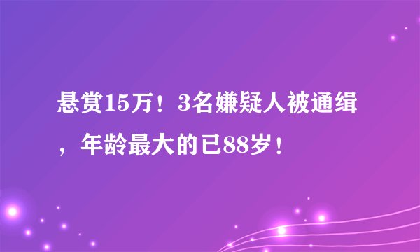悬赏15万!3名嫌疑人被通缉,年龄最大的已88岁!