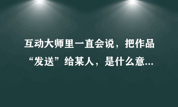 互动大师里一直会说，把作品“发送”给某人，是什么意思？有什么用？