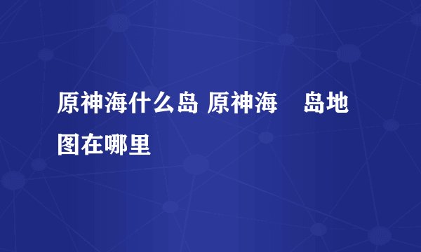 原神海什么岛 原神海祇岛地图在哪里
