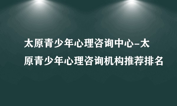 太原青少年心理咨询中心-太原青少年心理咨询机构推荐排名
