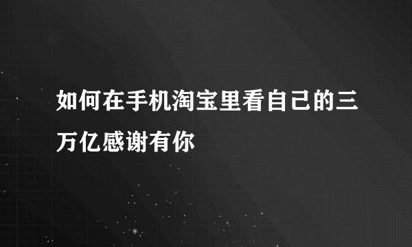 如何在手机淘宝里看自己的三万亿感谢有你