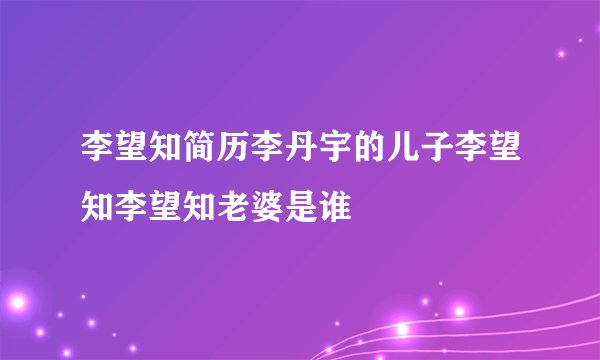 李望知简历李丹宇的儿子李望知李望知老婆是谁