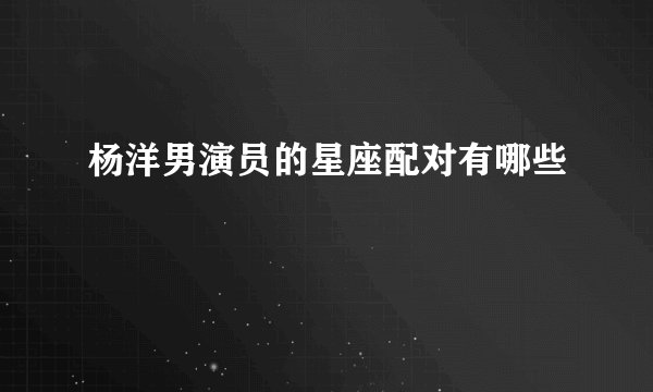 杨洋男演员的星座配对有哪些
