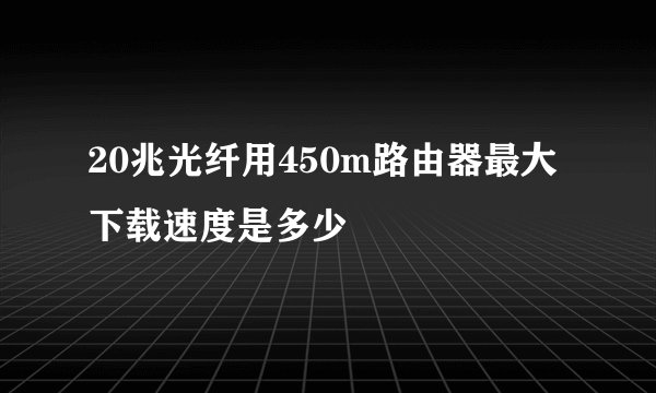 20兆光纤用450m路由器最大下载速度是多少