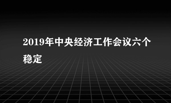 2019年中央经济工作会议六个稳定