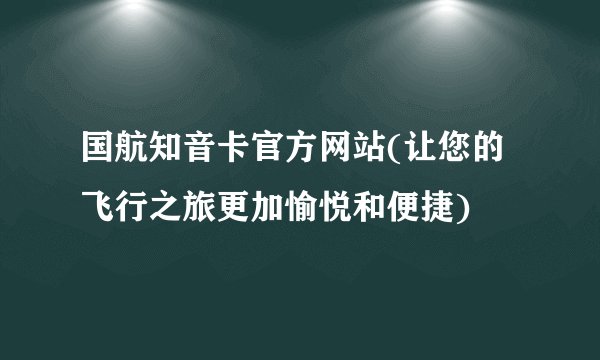 国航知音卡官方网站(让您的飞行之旅更加愉悦和便捷)