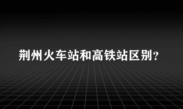 荆州火车站和高铁站区别？