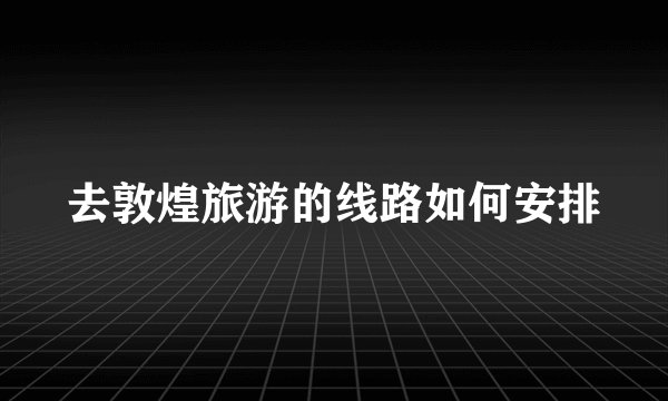 去敦煌旅游的线路如何安排