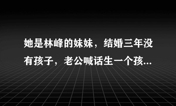 她是林峰的妹妹，结婚三年没有孩子，老公喊话生一个孩子奖励1亿