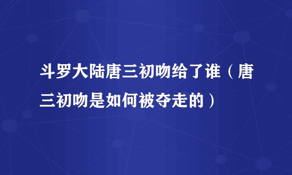 斗罗大陆唐三初吻给了谁（唐三初吻是如何被夺走的）