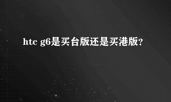 htc g6是买台版还是买港版？